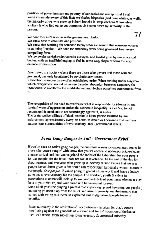 positions of powerlessness and poverty of our social and our spiitual lives! ‘We’e intimaiely aware of this fact, we blacks, hispanics (and poor whites, s wel), the majority of we who grew up in hard knocks in soup kitchens & homeless shelters & who find ourselves oppressed & beaten down by authority n the prisons.  e —— 7 We know how to calulae one plus ne.  We know that workin fo someane 10 pay whal we ca 0 that someone cqusts 1 usbeing "husted.* We ache for autonomy from being govemed from every compelling force.  We lay awake at night with veins in our eys, nd loaded guns by our vicascd  bodics, with an ineffible longing to fel in some way, shape or form the very essence of Hberation.  Liberation, in  society where there ar those who govern and those who are ‘govemed, can only be attained by revolutionary means.  Revolution is an overthrow of an established order. When striving under asystem ‘which everywhere around us we see disorder abound,  ‘The recognition of the need 10 overthrow wh i responsibl for (domestc and forcign) wars of aggression and socio-economic inequality is  virfu; t ot recognize this need and to act accordingly againt i, i a ice.  ‘The brutal police killngs of black people ( ablack person is killed by law enforcement approximately every 36 hours in Amerika ) demands that we form autonomous communities of revolutionary, anti - govermment rebels.  [From Gang Banger to Anti - Government Rebel  1 you’ve been an active gang banger, the anarchist resistance encourages you o let. those who you’re bangin’ with know that you’ve chasen to no longer acknowledge them s a rival and that you’ve joined the ranks of the Liberation for your people - for our people; for the have - nos for social revolution. At the end of the day it ‘bout respect; and everyone who grew up in poverty & who knows that we s a. ‘eople haven’tbeen given a fair shake can espect that, Especially when it comes to our people. Our peaple. If yo’te going 10 go out of this world and leave a legacy, 20 0ut 5 a revolutionary for the people. The children, youth & clders in generations to come will look up (0 you, and will defend your name whenever they ook at your picture, and your name will be venerated forever.  Most o all you’l be playing a pivolal role in picking up and liberating our people ( including yourself ) up from the muck and mire of poverty and the insanty that  comes with trying 10 survive as exploited and masginalized people todsy in amerik.  Black autonomy is the realization of revolutionary freedom for black people: mobilzing against the genocide of our race and for the iberation of the human face,as a whole, from subjection 1o unnecessary & unwanted authority. 